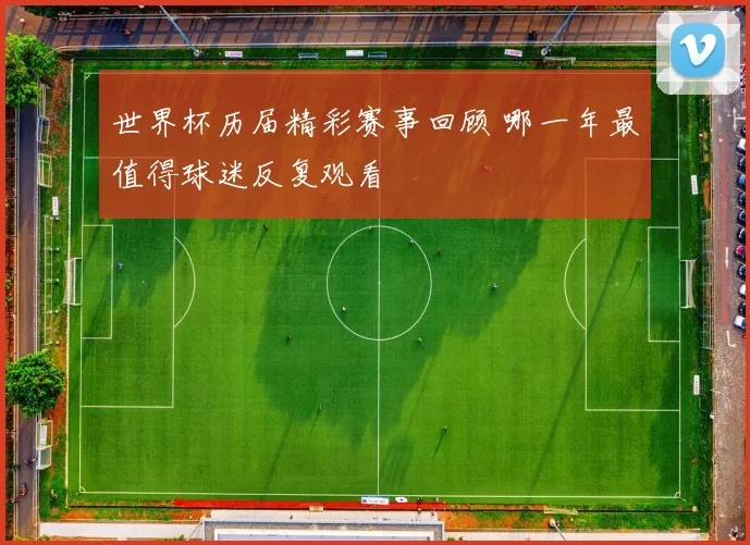 世界杯历届精彩赛事回顾 哪一年最值得球迷反复观看