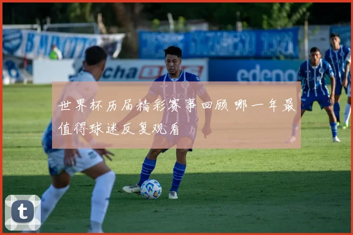 世界杯历届精彩赛事回顾 哪一年最值得球迷反复观看