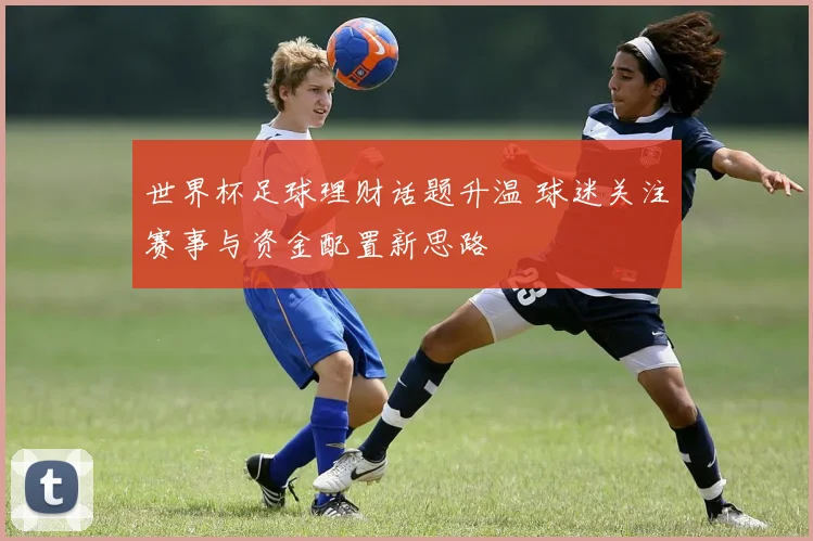 世界杯足球理财话题升温 球迷关注赛事与资金配置新思路