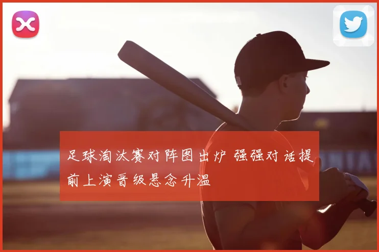 足球淘汰赛对阵图出炉 强强对话提前上演晋级悬念升温