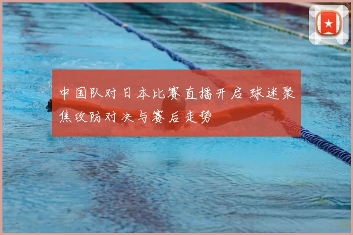 中国队对日本比赛直播开启 球迷聚焦攻防对决与赛后走势