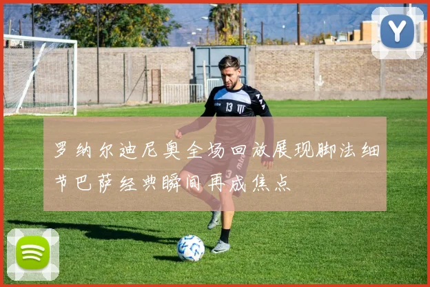 罗纳尔迪尼奥全场回放展现脚法细节巴萨经典瞬间再成焦点