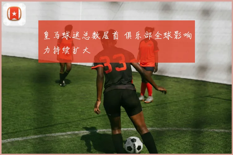 皇马球迷总数居首 俱乐部全球影响力持续扩大