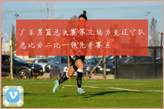 广东男篮总决赛第三场力克辽宁队总比分二比一领先夺赛点