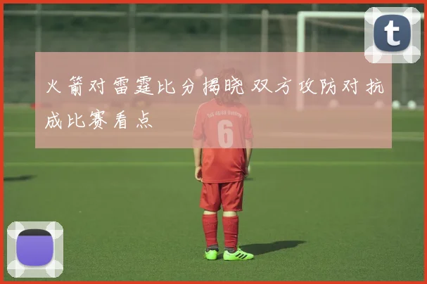 火箭对雷霆比分揭晓 双方攻防对抗成比赛看点