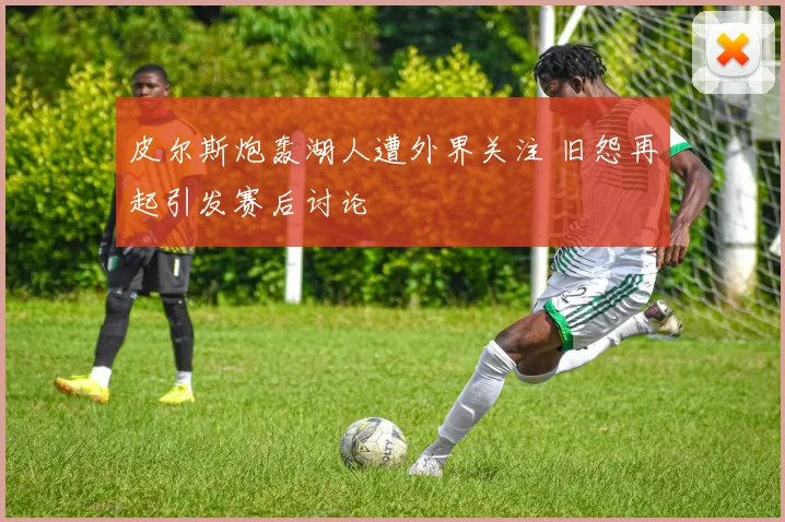 皮尔斯炮轰湖人遭外界关注 旧怨再起引发赛后讨论