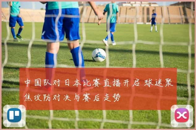 中国队对日本比赛直播开启 球迷聚焦攻防对决与赛后走势